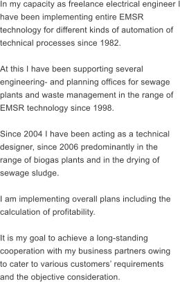 In my capacity as freelance electrical engineer I have been implementing entire EMSR  technology for different kinds of automation of  technical processes since 1982.  At this I have been supporting several  engineering- and planning offices for sewage  plants and waste management in the range of  EMSR technology since 1998.  Since 2004 I have been acting as a technical  designer, since 2006 predominantly in the  range of biogas plants and in the drying of  sewage sludge.  I am implementing overall plans including the  calculation of profitability.   It is my goal to achieve a long-standing  cooperation with my business partners owing  to cater to various customers requirements  and the objective consideration.