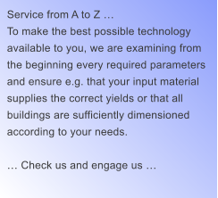 Service from A to Z  To make the best possible technology  available to you, we are examining from  the beginning every required parameters  and ensure e.g. that your input material  supplies the correct yields or that all  buildings are sufficiently dimensioned  according to your needs.   Check us and engage us 